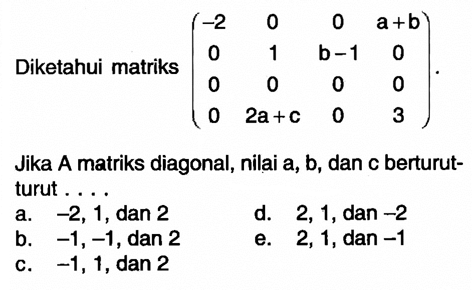 Diketahui matriks (-2 0 0 a+b 0 1 b-1 0 0 0 0 0 0 2a+c 0 3). Jika A matriks diagonal, nilai a,b,dan c berturut-turut ...
