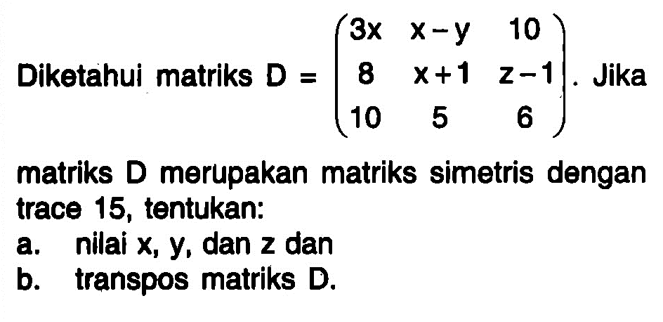 Diketahui matriks D=(3x x-y 10 8 x+1 z-1 10 5 6). Jika matriks D merupakan matriks simetris dengan trace 15, tentukan: a. nilai x,y, dan z dan b. transpos matriks D.