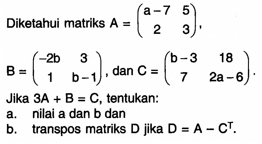 Diketahui matriks A=(a-7 5 2 3), B=(-2b 3 1 b-1), dan C=(b-3 18 7 2a-6). Jika 3A+B=C, tentukan: a. nilai a dan b dan b. transpos matriks D jika D=A-C^T.