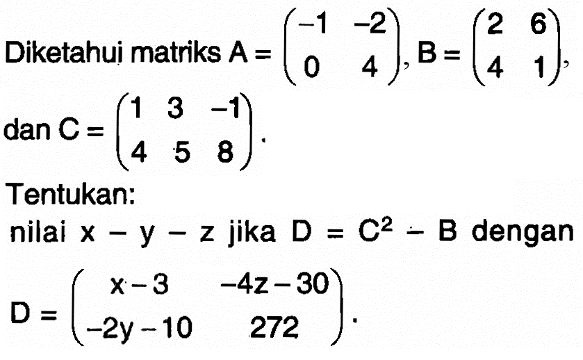 Diketahui matriks A=(-1 -2 0 4), B=(2 6 4 1), dan C=(1 3 -1 4 5 8). Tentukan: nilai x-y-z jika D=C^2-B dengan D=(x-3 -4z-30 -2y-10 272).