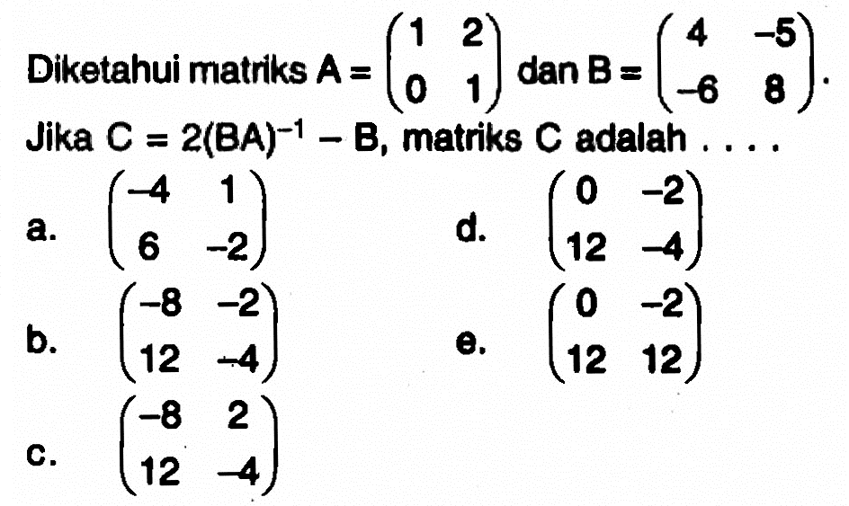 Diketahui matriks A =(1 2 0 1), dan B =(4 -5 -6 8). Jika C =2(BA)^-1 -B, matriks C adalah