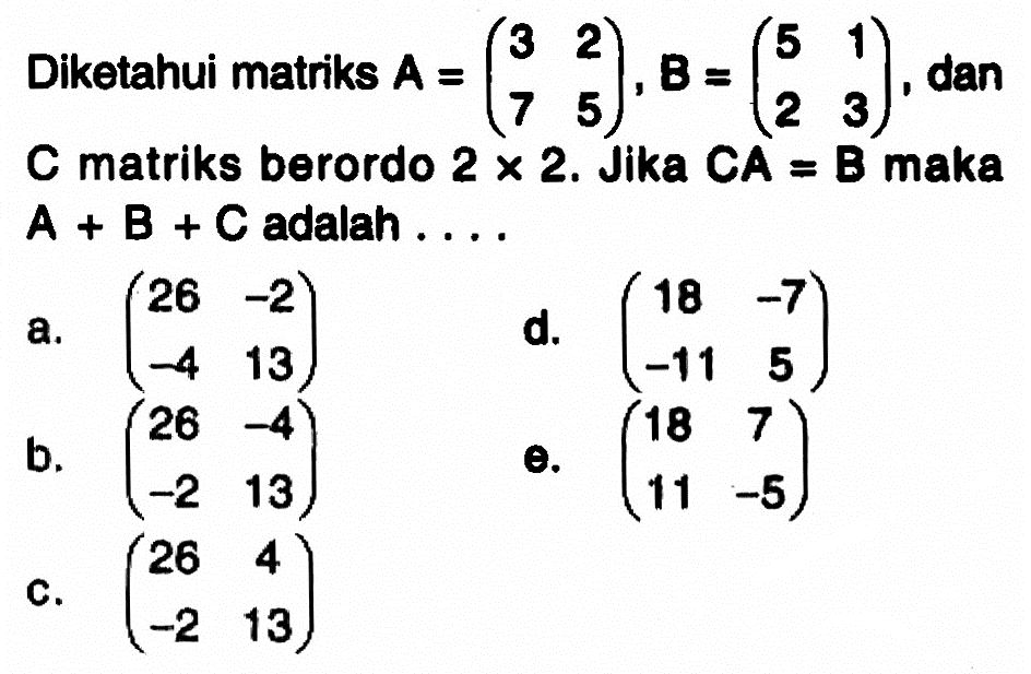 Diketahui matriks A=(3 2 7 5), B=(5 1 2 3), dan C matriks berordo 2x2. Jika CA=B maka A+B+C adalah ...