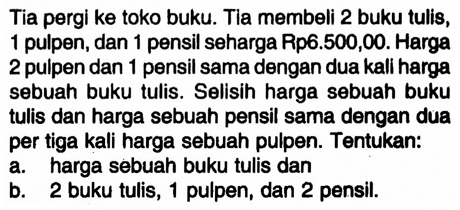 Tia pergi ke toko buku. Tia membeli 2 buku tulis, 1 pulpen, dan 1 pensil seharga Rp6.500,00. Harga 2 pulpen dan 1 pensil sama dengan dua kali harga sebuah buku tulis. Selisih harga sebuah buku tulis dan harga sebuah pensil sama dengan dua per tiga kali harga sebuah pulpen. Tentukan: a. harga sebuah buku tulis dan b. 2 buku tulis, 1 pulpen, dan 2 pensil.