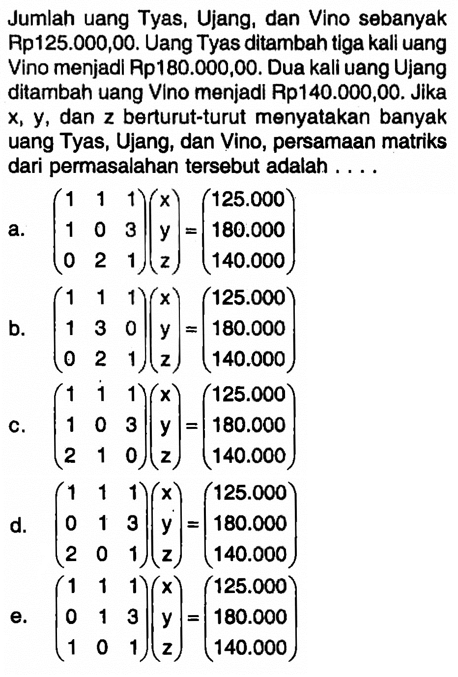 Jumlah uang Tyas, Ujang, dan Vino sebanyak Rp125.000,00. Uang Tyas ditambah tiga kali uang Vino menjadi Rp180.000,00. Dua kali uang Ujang ditambah uang Vino menjadi Rp140.000,00. Jika x,y, dan z berturut-turut menyatakan banyak uang Tyas,Ujang, dan Vino, persamaan matriks dari permasalahan tersebut adalah ....