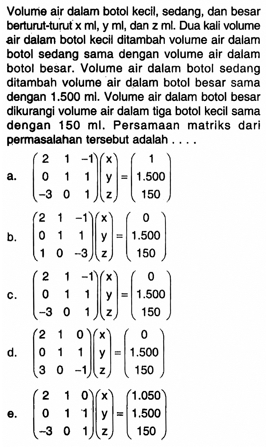 Volume air dalam botol kecil, sedang, dan besar berturut-turut x ml, y ml, dan z ml. Dua kali volume air dalam botol kecil ditambah volume air dalam botol sedang sama dengan volume air dalam botol besar. Volume air dalam botol sedang ditambah volume air dalam botol besar sama dengan 1.500 ml. Volume air dalam botol besar dikurangi volume air dalam tiga botol kecil sama dengan 150 ml. Persamaan matriks dari permasalahan tersebut adalah....