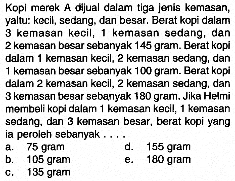 Kopi merek A dijual dalam tiga jenis kemasan, yaitu: kecil, sedang; dan besar. Berat kopi dalam 3 kemasan kecil, 1 kemasan sedang, dan 2 kemasan besar sebanyak 145 gram. Berat kopi dalam 1 kemasan kecil, 2 kemasan sedang, dan 1 kemasan besar sebanyak 100 gram. Berat kopi dalam 2 kemasan kecil, 2 kemasan sedang, dan 3 kemasan besar sebanyak 180 gram. Jika Helmi membeli kopi dalam 1 kemasan kecil, 1 kemasan sedang, dan 3 kemasan besar, berat kopi yang ia peroleh sebanyak . . . .