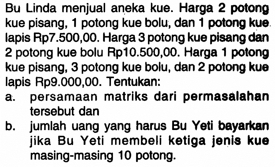 Bu Linda menjual aneka kue. Harga 2 potong kue pisang, 1 potong kue bolu, dan 1 potong kuelapis Rp7.500,00. Harga 3 potong kue pisang dan 2 potong kue bolu Rp10.500,00. Harga potong 1 kue pisang, 3 potong kue bolu, dan 2 potong kue lapis Rp9.000,00. Tentukan: a. persamaan matriks dari permasalahan tersebut dan b. jumlah uang yang harus Bu Yeti bayarkan jika Bu Yeti membeli ketiga jenis kue masing-masing 10 potong.