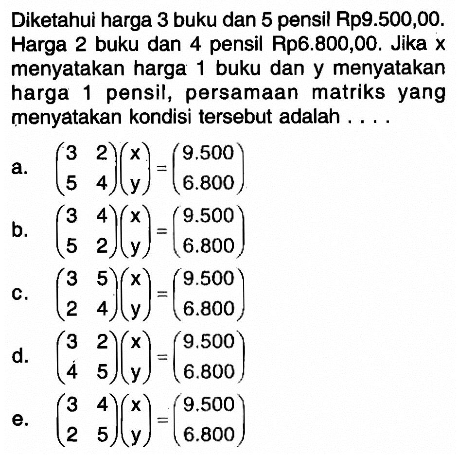 Diketahui harga 3 buku dan 5 pensil Rp9.500,00. Harga 2 buku dan 4 pensil Rp6.800,00. Jika x menyatakan harga 1 buku dan y menyatakan harga 1 pensil, persamaan matriks yang menyatakan kondisi tersebut adalah....