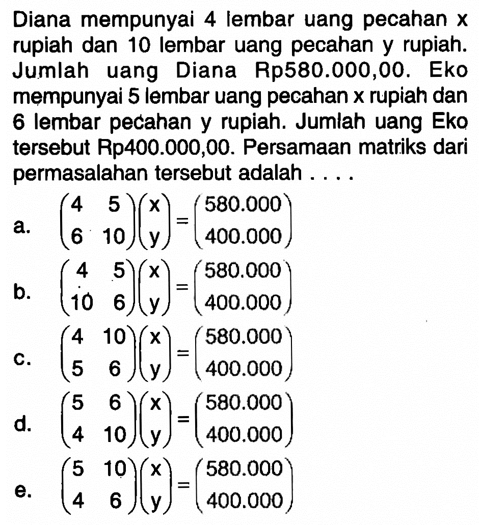 Diana mempunyai 4 lembar uang pecahan x rupiah dan 10 lembar uang pecahan y rupiah. Jumlah uang Diana Rp580.000,00. Eko mempunyai 5 lembar uang pecahan x rupiah dan 6 lembar pecahan y rupiah. Jumlah uang Eko tersebut Rp40.000,00. Persamaan matriks dari permasalahan tersebut adalah ...