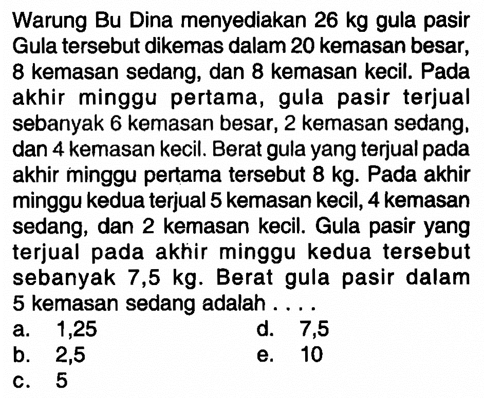 Warung Bu Dina menyediakan 26 kg gula pasir Gula tersebut dikemas dalam 20 kemasan besar, 8 kemasan sedang, dan 8 kemasan kecil. Pada akhir minggu pertama, gula pasir terjual sebanyak 6 kemasan besar, 2 kemasan sedang, dan 4 kemasan kecil. Berat gula yang terjual pada akhir minggu pertama tersebut 8 kg. Pada akhir minggu kedua terjual 5 kemasan kecil, 4 kemasan sedang, dan 2 kemasan kecil Gula pasir yang terjual pada akhir minggu kedua tersebut sebanyak 7,5 kg. Berat gula pasir dalam 5 kemasan sedang adalah . . . .