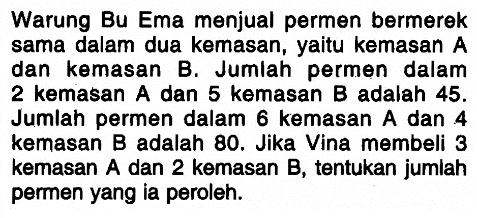 Warung Bu Ema menjual permen bermerek sama dalam dua kemasan, yaitu kemasan A dan kemasan B. Jumlah permen dalam 2 kemasan A dan 5 kemasan B adalah 45. Jumlah permen dalam 6 kemasan A dan 4 kemasan B adalah 80. Jika Vina membeli 3 kemasan A dan 2 kemasan B, tentukan jumlah permen yang ia peroleh.