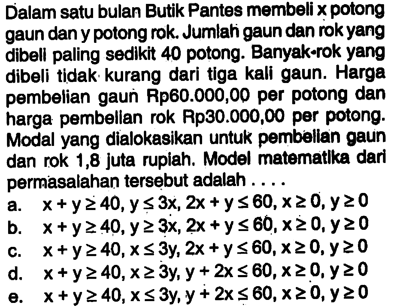 Dalam satu bulan Butik Pantes membeli x potong gaun dan y potong rok. Jumlah gaun dan rokyang dibell paling sedlkit 40 potong. Banyak rok yang dibeli tidak kurang dari tiga kali gaun. Harga pembelian gaun Rp80.000,00 per potong dan harga pembellan rok Rp30.000,00 per potong. Modal yang dialokasikan untuk pembellan gaun dan rok 1,8 juta rupiah. Model matematlka dari permasalahan tersebut adalah . . . .