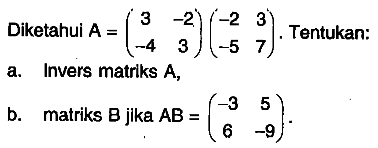 Diketahui A=(3 -2 -4 3)(-2 3 -5 7). Tentukan: a. Invers matriks A, b. matriks B jika AB=(-3 5 6 -9).