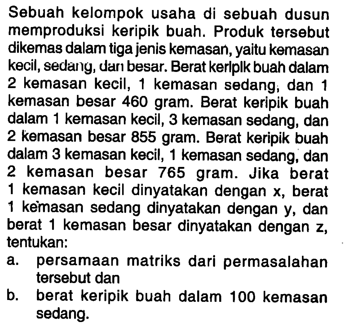 Sebuah kelompok usaha di sebuah dusun memproduksi keripik buah. Produk tersebut dikemas dalam tiga jenis kemasan, yaitu kemasan kecil, sedang, dan besar. Berat keripik buah dalam 2 kemasan kecil, 1 kemasan sedang, dan 1 kemasan besar 460 gram. Berat keripik buah dalam 1 kemasan kecil, 3 kemasan sedang, dan 2 kemasan besar 855 gram. Berat keripik buah dalam 3 kemasan kecil, 1 kemasan sedang, dan 2 kemasan besar 765 gram. Jika berat 1 kemasan kecil dinyatakan dengan x, berat 1 kemasan sedang dinyatakan dengan y, dan 1 berat kemasan besar dinyatakan dengan z, tentukan: a. persamaan matriks dari permasalahan tersebut dan b. berat keripik buah dalam 100 kemasan sedang.