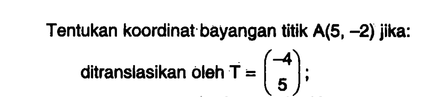 Tentukan koordinat bayangan titik A(5, -2) jika: ditranslasikan oleh T = (-4 5);