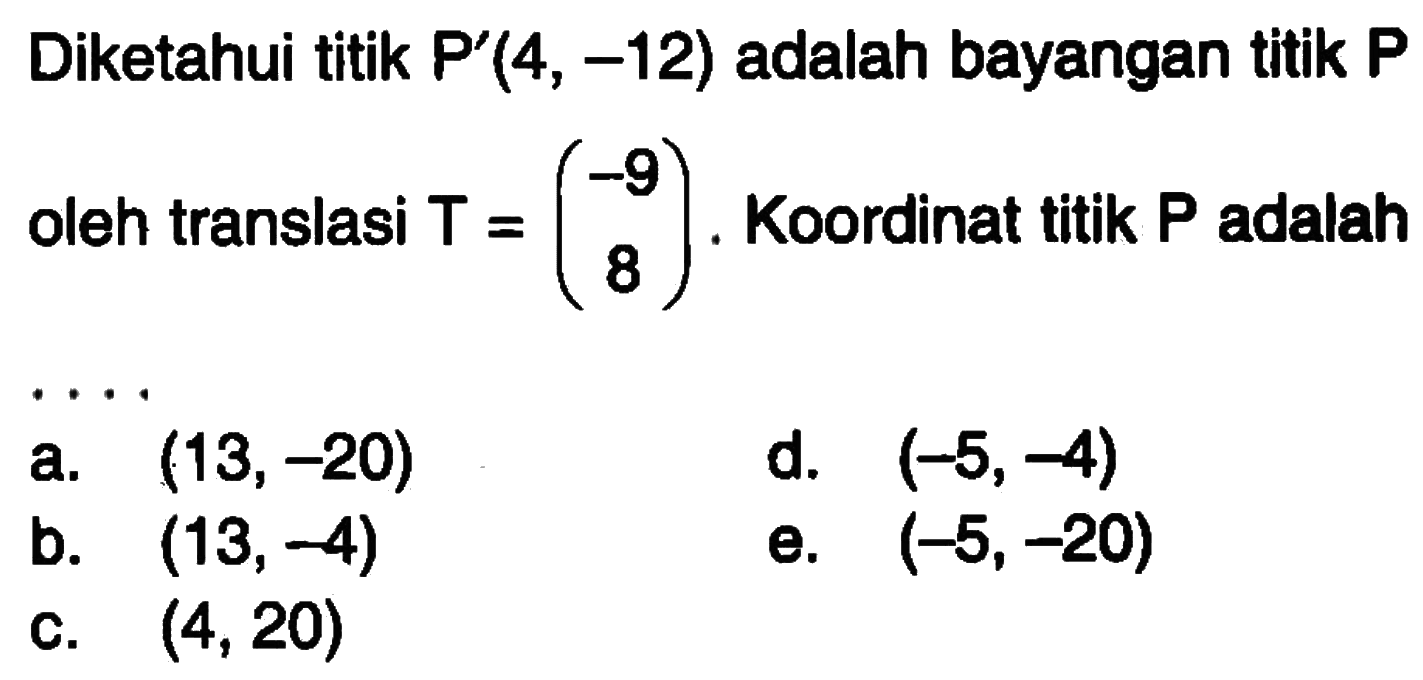 Diketahui titik P' (4, -12) adalah bayangan titik P oleh translasi T=(-9 8). Koordinat titik P adalah ....