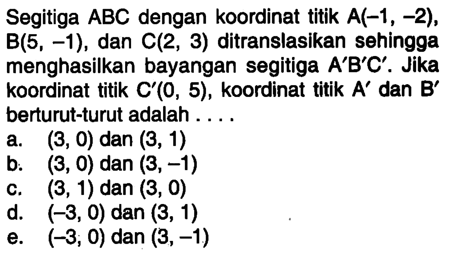 Segitiga ABC dengan koordinat titik A(-1, -2), B(5, -1), dan C(2, 3) ditranslasikan sehingga menghasilkan bayangan segitiga A'B'C'. Jika koordinat titik C'(0, 5), koordinat titik A' dan B' berturut-turut adalah....