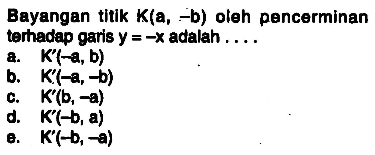 Bayangan titik K(a, -b) oleh pencerminan terhadap gans y = -X adalah a.K'(-a, b) b. K'(-a, -b) D. K(-b, a) e. K'(-b, a) c. K'(b,-a)