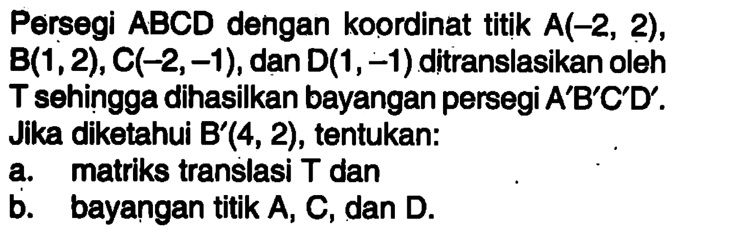 Persegi ABCD dengan koordinat titik A(-2,2), B(1,2),C(-2,-1), dan D(1,-1) ditranslasikan oleh T sehingga dihasilkan bayangan persegi A'B'C'D'. Jika diketahui B' (4,2), tentukan: a. matriks translasi T dan b. bayangan titik A, C, dan D.