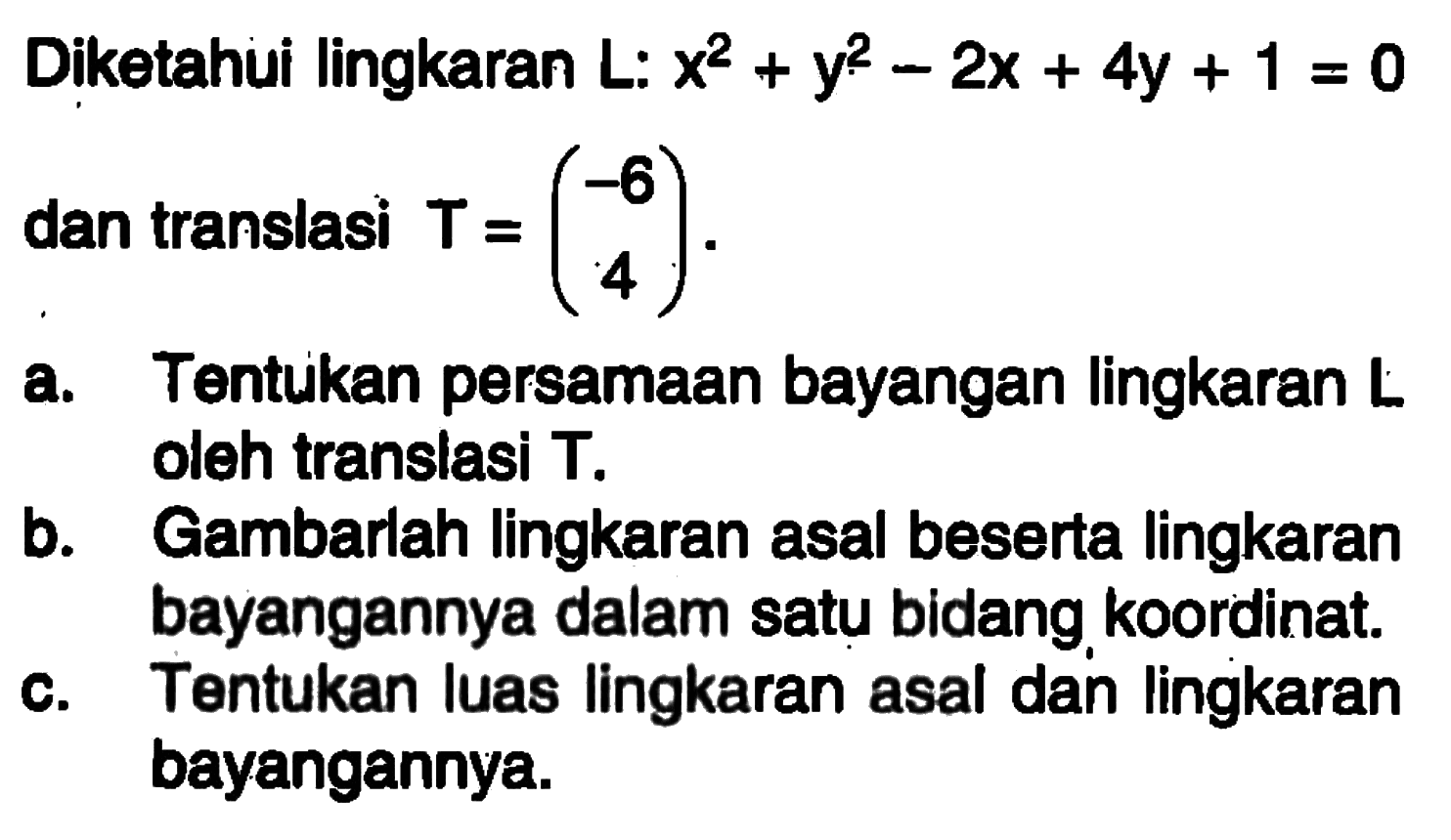 Diketahui lingkaran L: x^2+y^2-2x+4y+1=0 dan translasi T=(-6 4). a. Tentukan persamaan bayangan lingkaran L oleh translasi T. b. Gambarlah lingkaran asal beserta lingkaran bayangan dlaam satu bidang koordinat. c. Tentukan luas lingkaran asal dan lingkaran bayangannya.