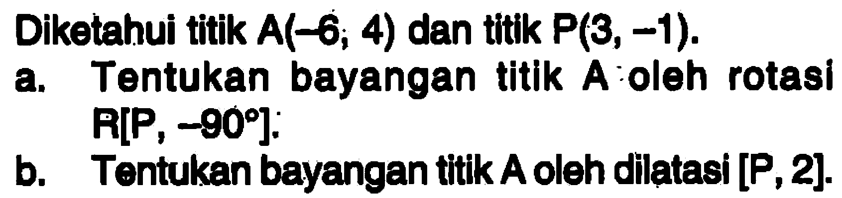 Diketahui titik A(-6, 4) dan titik P(3, -1). a. Tentukan bayangan titlk A oleh rotasi R[P , -90]. b. Tentukan bayangan titik A oleh dilatasi [P, 2].