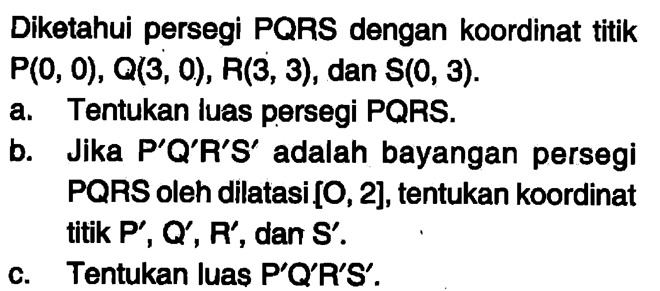 Diketahui persegi PQRS dengan koordinat titik P(0,0), Q(3,0), R(3,3), dan S(0,3). a. Tentukan luas persegi PQRS. b. Jika P'Q'R'S' adalah bayangan persegi PQRS oleh dilatasi [O,2], tentukan koordinat titik P',Q',R', dan S'. c. Tentukan luas P'Q'R'S'.