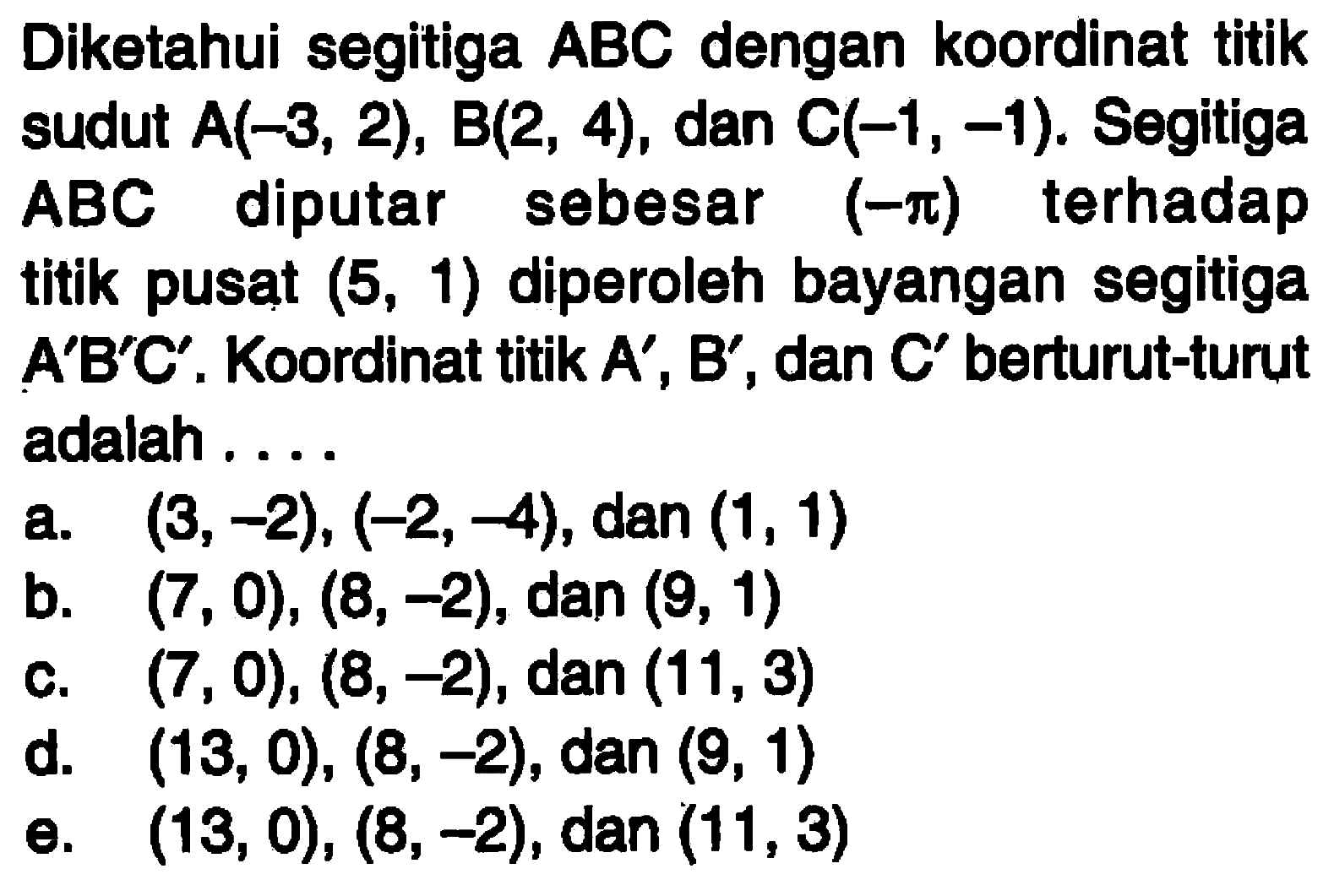 Diketahui segitiga ABC dengan koordinat titik sudut A(-3, 2), B(2, 4), dan C(-1, -1). Segitiga terhadap ABC diputar sebesar (-pi) titik pusat (5, 1) diperoleh bayangan segitiga ABC. Koordinat titik A', B', dan C' berturut-turut adalah . . . .