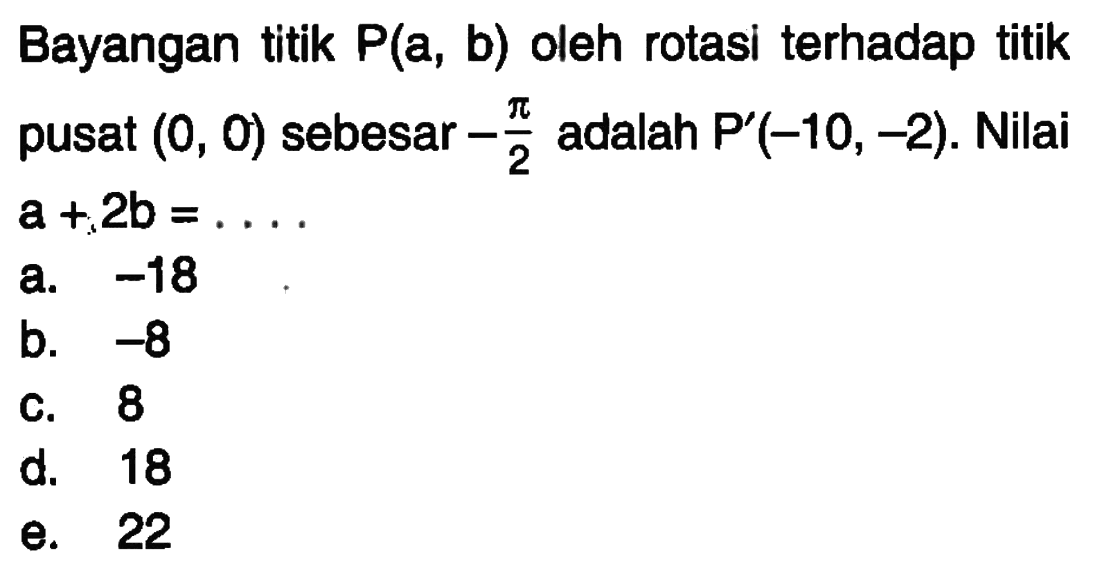 Bayangan titik P(a, b) oleh rotasi terhadap titik pusat (0, 0) sebesar -pi/2 adalah P' (-10, -2). Nilai a+2b = ....