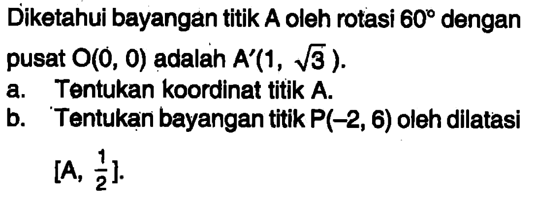 Diketahui bayangan titik A oleh rotasi 60 dengan pusat O(0,0) adalah A'(1,akar(3)). a. Tentukan koordinat titik A. b. Tentukan bayangan titik P(-2,6) oleh dilatasi [A,1/2].