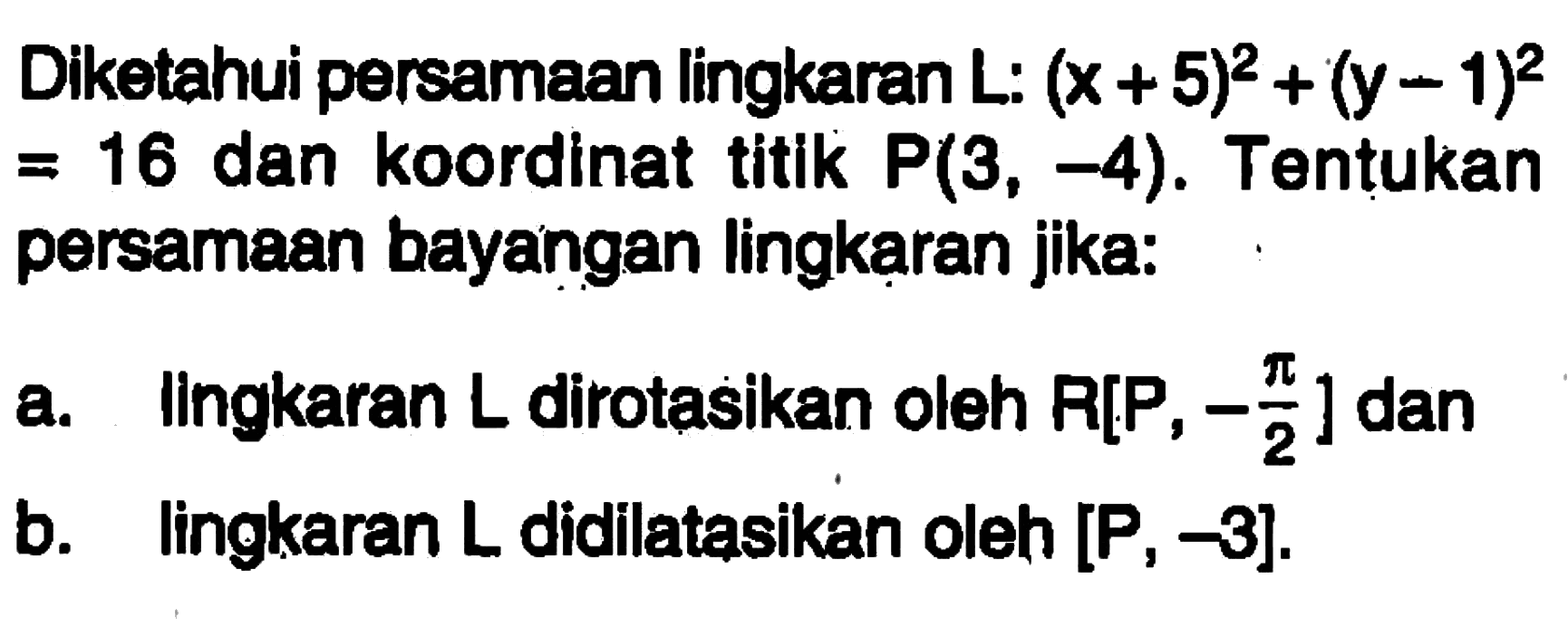 Diketahui persamaan lingkaran L: (x+5)^2 + (y-1)^2 = 16 dan koordinat titik P(3, -4). Tentukan persamaan bayangan lingkaran jika: a. lingkaran L dirotasikan oleh R[P, -pi/2] dan b. lingkaran L didilatasikan oleh [P, -3].