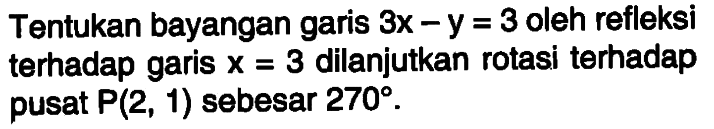 Tentukan bayangan garis 3x-y=3 oleh refleksi terhadap garis x=3 dilanjutkan rotasi terhadap pusat P(2,1) sebesar 270.