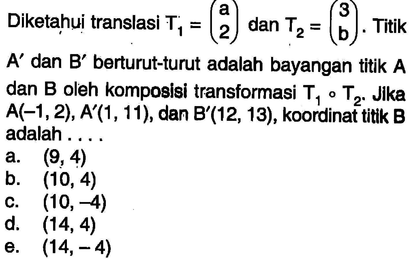 Diketahui translasi T1 = (a 2) dan T2 = (3 b). Titik A' dan B' berturut-turut adalah bayangan titik A dan B oleh komposisi transformasi T1 o T2. Jika A(-1, 2), A'(1, 11), dan B'(12, 13), koordinat titik B adalah....