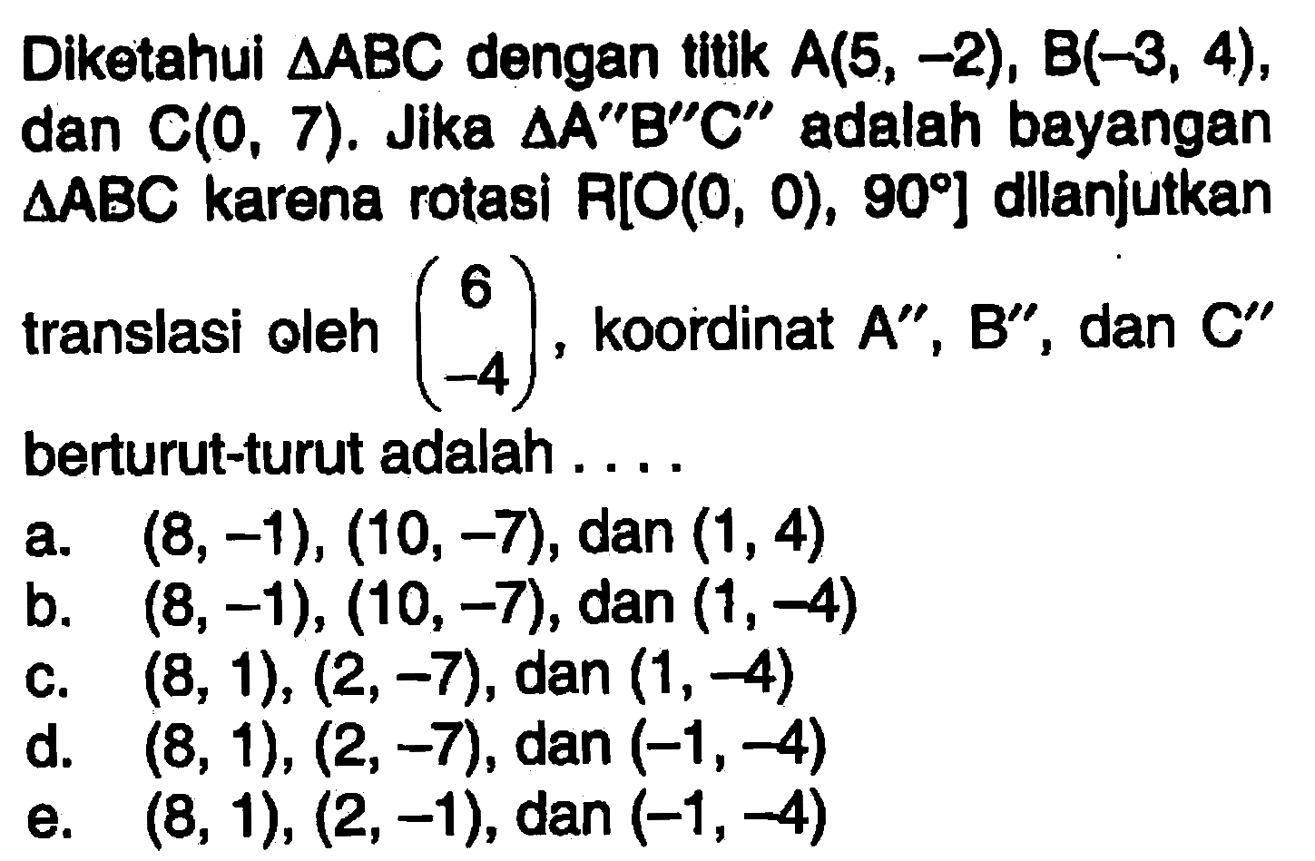 Diketahui segitiga ABC dengan titik A(5,-2), B(-3,4), dan C(0,7). Jika segitiga A"B"C" adalah bayangan segitiga ABC karena rotasi R[O(0,0),90] dilanjutkan translasi oleh (6 -4), koordinat A",B", dan C" berturut-turut adalah ...