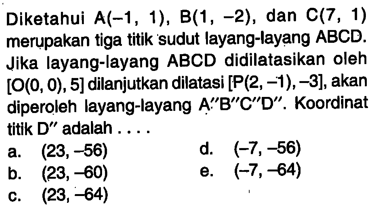 Diketahui A(-1, 1), B(1, -2), dan C(7, 1) merupakan tiga titik sudut layang-layang ABCD: Jika layang-layang ABCD didilatasikan oleh [O(0, 0) , 5] dilanjutkan dilatasi [P(2, -1) ,-3],akan diperoleh layang-layang A"B"C"D" . Koordinat titik D" adalah