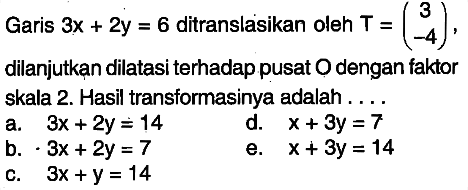 Garis 3x+2y=6 ditranslasikan oleh T=(3 -4), dilanjutkan dilatasi terhadap pusat O dengan faktor skala 2. Hasil transformasinya adalah ....