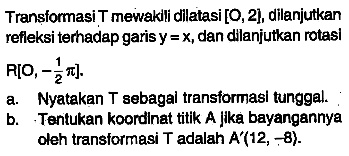 Transfomasi T mewakili dilatasi [O,2], dilanjutkan refleksi terhadap garisy y=X, dan dilanjutkan rotasi R[O,-pi/2]. a. Nyatakan T sebagai transtormasi tunggal: b.Tentukan koordlnat titik A Jika bayangannya oleh transformasi T adalah A'(12, - 8):