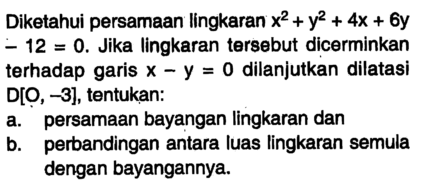 Diketahui persamaan Iingkaran x^2+y^2+4x+6y-12=0. Jika lingkaran tersebut dicerminkan terhadap garis x-y=0 dilanjutkan dilatasi D[O, -3], tentukan: a. persamaan bayangan lingkaran dan b. perbandingan antara luas lingkaran semula dengan bayangannya.