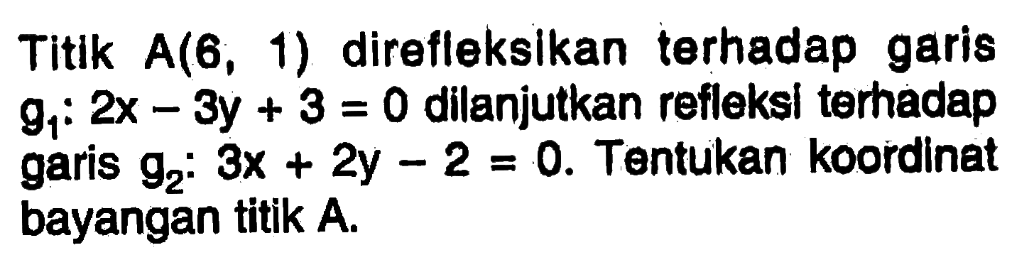 Titik A(6,1) direfleksikan terhadap garis g1:2x-3y+3=0 dilanjutkan refleksi terhadap garis g2:3x+2y-2=0. Tentukan koordinat bayangan titik A.