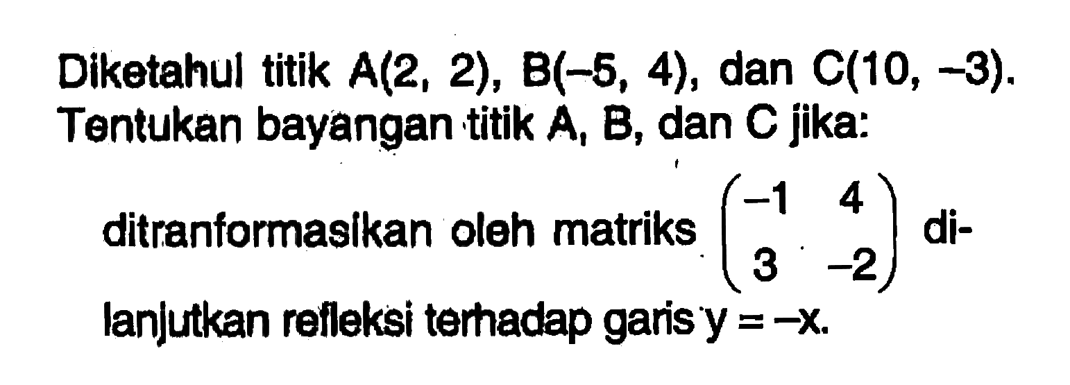 Diketahul titik A(2, 2), B(-5, 4), dan C(10, -3). Tentukan bayangan titik A, B, dan C jika: ditrantormasikan oleh matriks (-1 4 3 -2) di- lanjutkan refleksi teradap garisy = -x