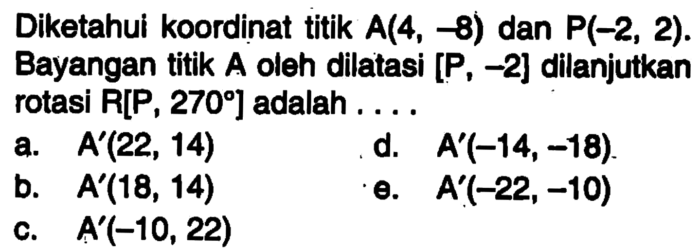 Diketahui koordinat titik A(4,-8) dan P(-2,2). Bayangan titik A oleh dilatasi [P,-2] dilanjutkan rotasi R[P, 270] adalah....