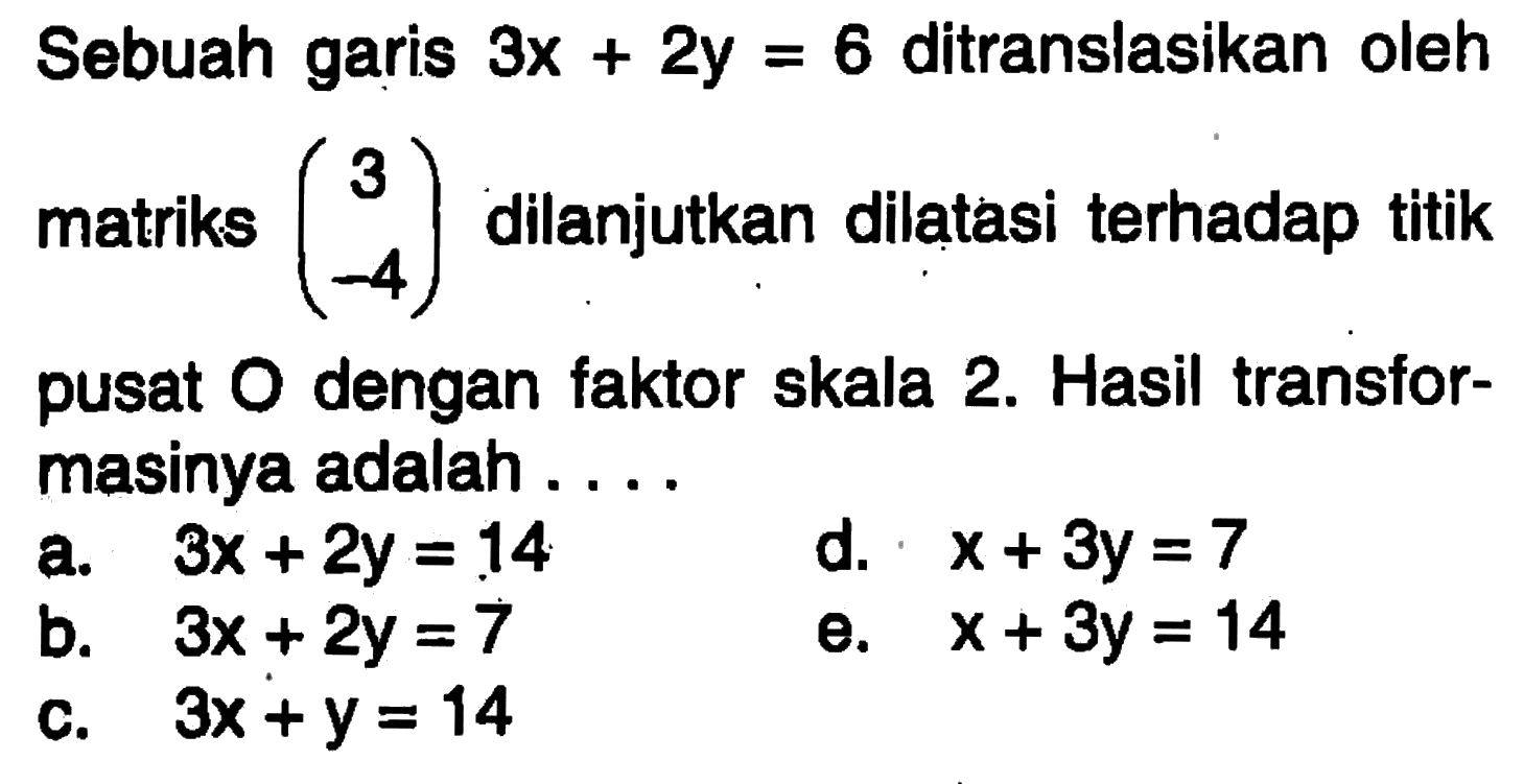 Sebuah garis 3x+2y=6 ditranslasikan oleh matriks (3 -4) dilanjutkan dilatasi terhadap titik pusat O dengan faktor skala 2. Hasil transformasinya adalah....