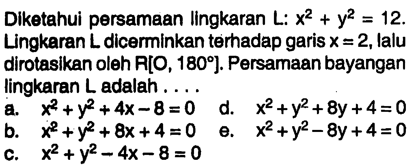 Diketahui persamaan lingkaran L: x^2 + y^2 = 12. Lingkaran L dicerminkan terhadap garis x = 2, lalu dirotasikan oleh R[O, 180]. Persamaan bayangan lingkaran L adalah 
