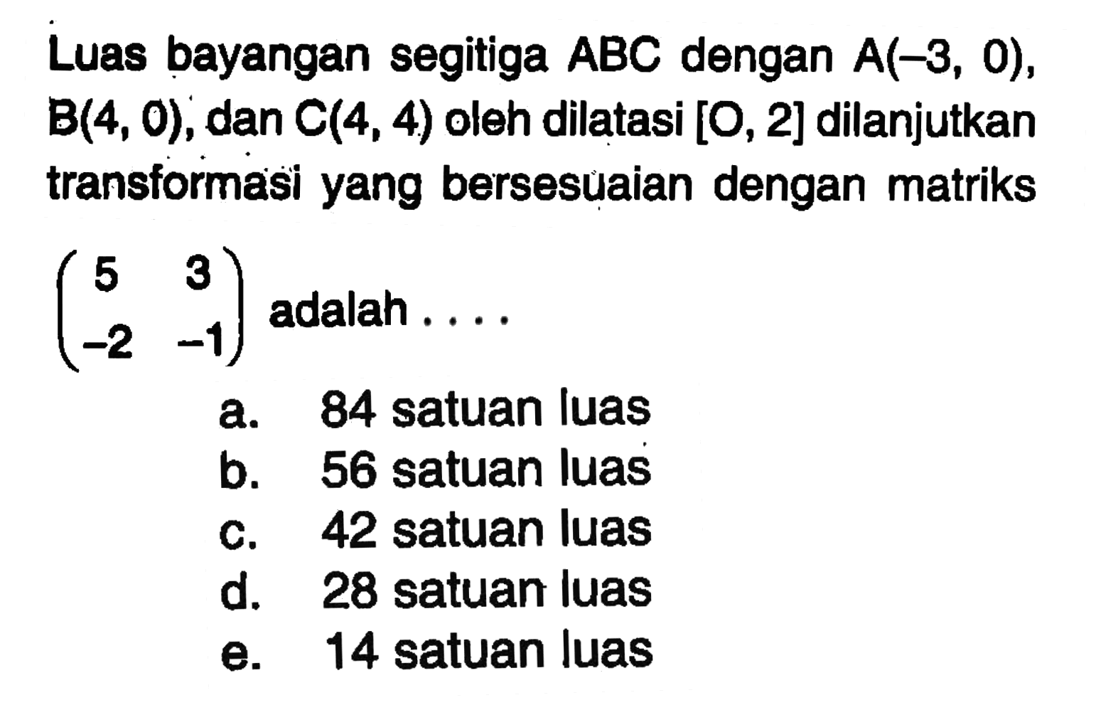 Luas bayangan segitiga ABC dengan A(-3, 0), B(4, 0) , dan C(4, 4) oleh dilatasi [O, 2] dilanjutkan transformasi yang bersesuaian dengan matriks (5 3 -2 -1) adalah