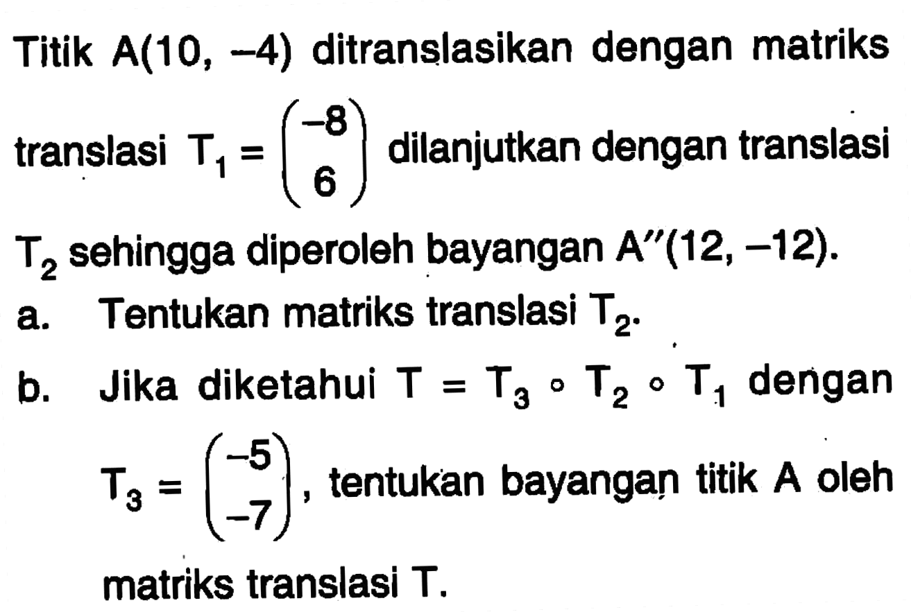 Titik A(10, -4) ditranslasikan dengan matriks translasi T1 = (-8 6) dilanjutkan dengan translasi translasi T2 sehingga diperoleh bayangan A"(12, -12). a. Tentukan matriks translasi T2. b. Jika diketahui T = T3 o T2 o T1 dengan T3 = (-5 -7), tentukan bayangan titik A oleh matriks translasi T.