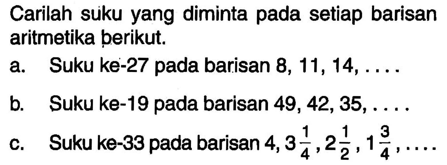 Carilah suku yang diminta pada setiap barisan aritmetika perikut. a. Suku ke-27 pada barisan 8, 11, 14, .... b. Suku ke-19 pada barisan 49,42,35, ... c. Suku ke-33 pada barisan 4, 3 1/4, 2 1/2, 1 3/4, ... .