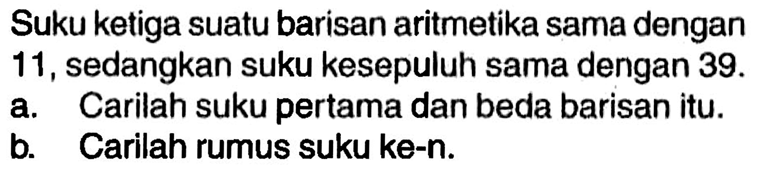 Suku ketiga suatu barisan aritmetika sama dengan11, sedangkan suku kesepuluh sama dengan 39.a. Carilah suku pertama dan beda barisan itu.b. Carilah rumus suku ke-n.