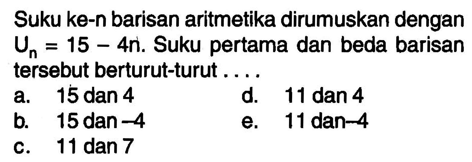 Suku ke-n barisan aritmetika dirumuskan dengan Un=15-4n. Suku pertama dan beda barisan tersebut berturut-turut...