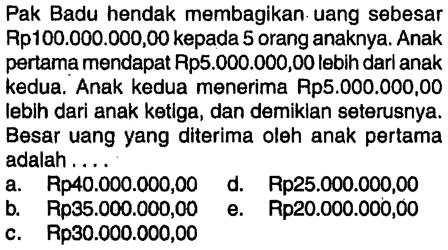 Pak Badu hendak membagikan uang sebesar Rp10o.0O0.000,00 kepada 5 orang anaknya. Anak pertama mendapat Rps.000.000,00 lebih darl anak kedua; Anak kedua menerima Rp5.OOO.OO0,00 Iebih dari anak ketlga, dan demiklan seterusnya: Besar uang yang dlterima oleh anak pertama adalah