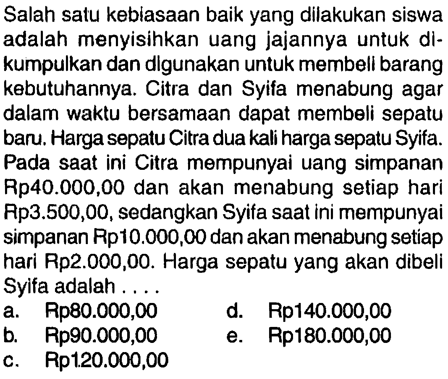 Salah satu kebiasaan baik yang dilakukan siswaadalah menyisihkan uang jajannya untuk di-kumpulkan dan digunakan untuk membell barangkebutuhannya. Citra dan Syifa menabung agardalam waktu bersamaan dapat membeli sepatuban. Harga sepatu Citra dua kali harga sepatu Syifa.Pada saat ini Citra mempunyai uang simpananRp40.000,00 dan akan menabung setiap hariRp3.500,00, sedangkan Syifa saat ini mempunyaisimpanan Rp10.000,00 dan akan menabung setiaphari Rp2.000,00. Harga sepatu yang akan dibeliSyifa adalah ... 