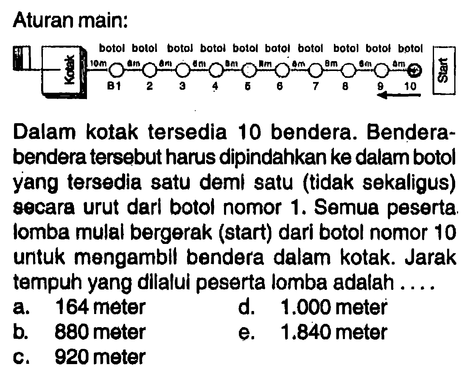 Aturan main: Kotak botol botol botol botol botol botol botol botol botol botol Start B1 2 3 4 5 6 7 8 9 10 Dalam kotak tersedia 10 bendera. Bendera-bendera tersebut harus dipindahkan ke dalam botol yang tersedia satu deml satu (tidak sekaligus) secara urut darl botol nomor 1. Semua peserta lomba mulal bergerak (start) dari botol nomor 10 untuk mengambll bendera dalam kotak. Jarak tampuh yang dilalui peserta Iomba adalah ... a.164 meter b. 880 meter e. 1.840 meter c. 920 meter d. 1.000 meter